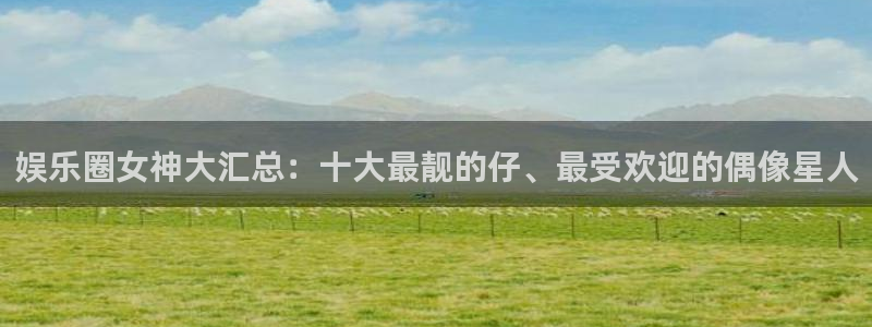 壹号平台下载安装：娱乐圈女神大汇总：十大最靓的仔、最受欢迎的偶像星人