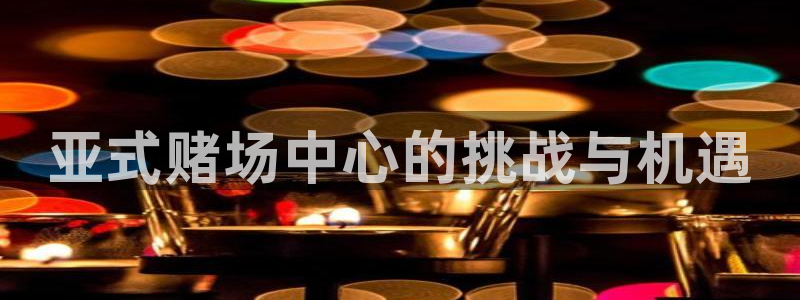 壹号平台注册链接官网下载：亚式赌场中心的挑战与机遇